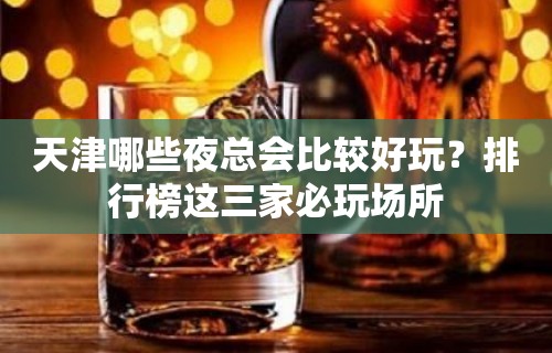 天津哪些夜总会比较好玩？排行榜这三家必玩场所