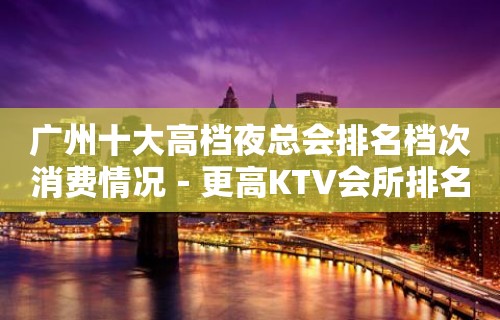 广州十大高档夜总会排名档次消费情况－更高KTV会所排名