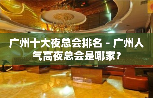 广州十大夜总会排名－广州人气高夜总会是哪家？