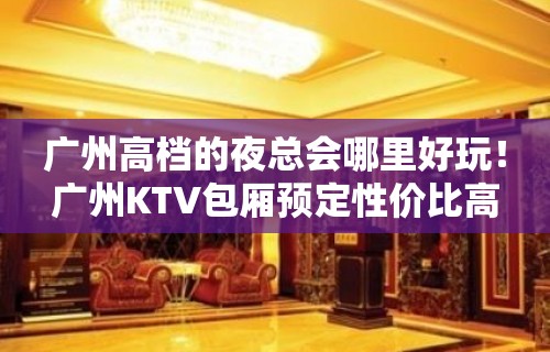 广州高档的夜总会哪里好玩！广州KTV包厢预定性价比高