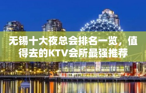 无锡十大夜总会排名一览，值得去的KTV会所最强推荐