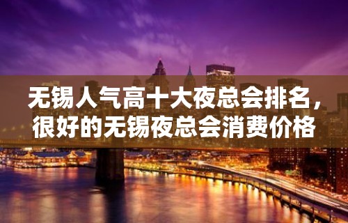 无锡人气高十大夜总会排名，很好的无锡夜总会消费价格