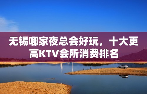 无锡哪家夜总会好玩，十大更高KTV会所消费排名