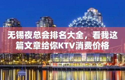 无锡夜总会排名大全，看我这篇文章给你KTV消费价格