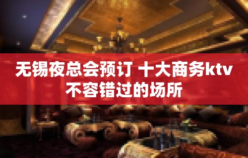 无锡夜总会预订 十大商务ktv不容错过的场所