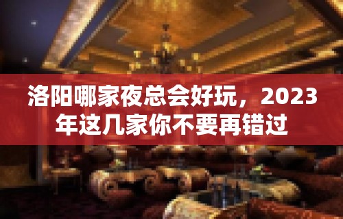 洛阳哪家夜总会好玩，2023年这几家你不要再错过