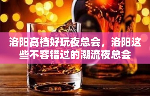 洛阳高档好玩夜总会，洛阳这些不容错过的潮流夜总会