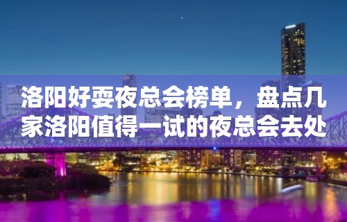 洛阳好耍夜总会榜单，盘点几家洛阳值得一试的夜总会去处