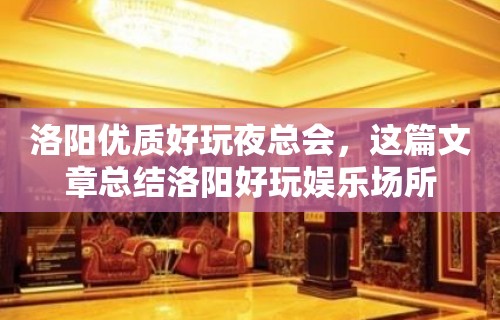 洛阳优质好玩夜总会，这篇文章总结洛阳好玩娱乐场所