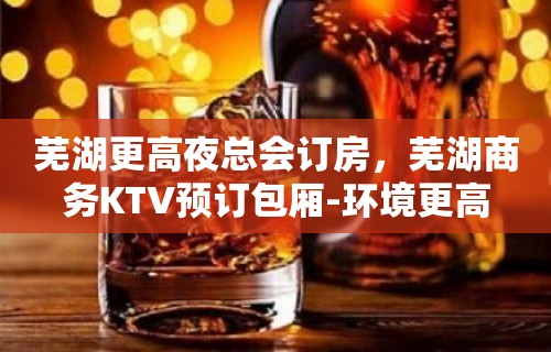 芜湖更高夜总会订房，芜湖商务KTV预订包厢-环境更高