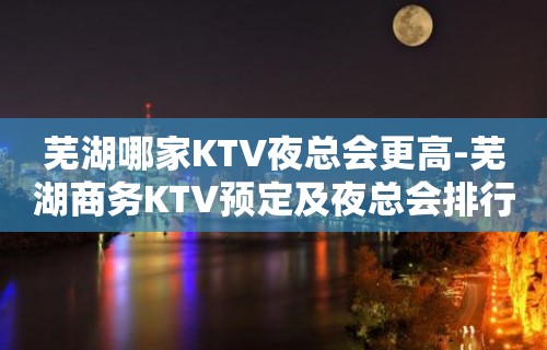 芜湖哪家KTV夜总会更高-芜湖商务KTV预定及夜总会排行