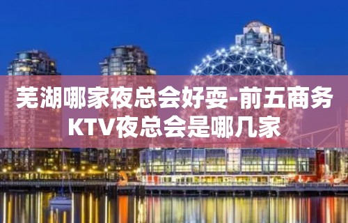 芜湖哪家夜总会好耍-前五商务KTV夜总会是哪几家