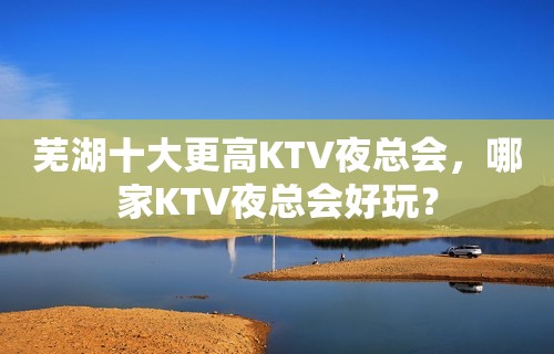 芜湖十大更高KTV夜总会，哪家KTV夜总会好玩？