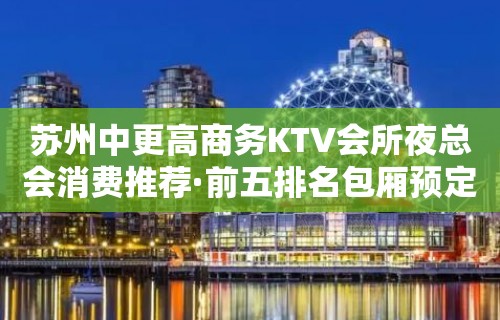 苏州中更高商务KTV会所夜总会消费推荐·前五排名包厢预定