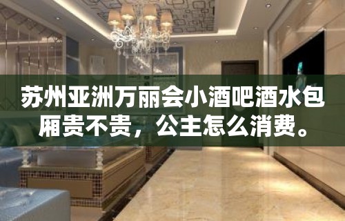 苏州亚洲万丽会小酒吧酒水包厢贵不贵，公主怎么消费。