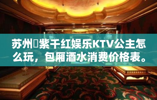 苏州萬紫千红娱乐KTV公主怎么玩，包厢酒水消费价格表。