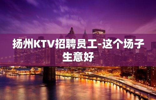 扬州KTV招聘员工-这个场子生意好