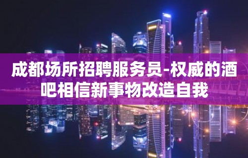 成都场所招聘服务员-权威的酒吧相信新事物改造自我