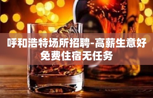 呼和浩特场所招聘-高薪生意好免费住宿无任务