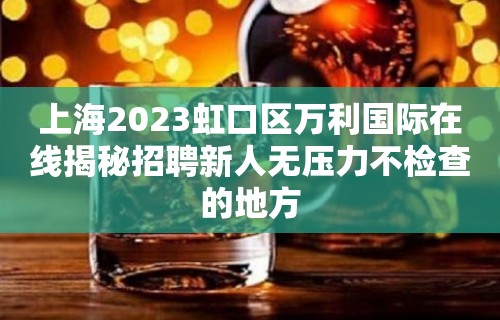 上海2023虹口区万利国际在线揭秘招聘新人无压力不检查的地方