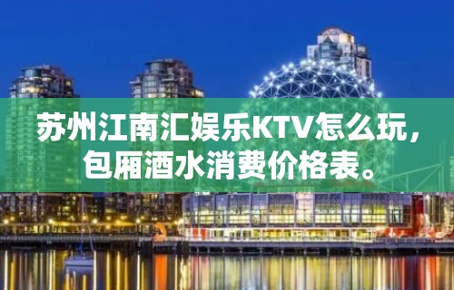 苏州江南汇娱乐KTV怎么玩，包厢酒水消费价格表。