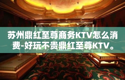 苏州鼎红至尊商务KTV怎么消费-好玩不贵鼎红至尊KTV。