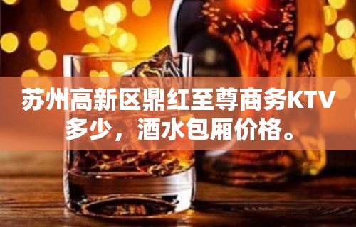 苏州高新区鼎红至尊商务KTV多少，酒水包厢价格。