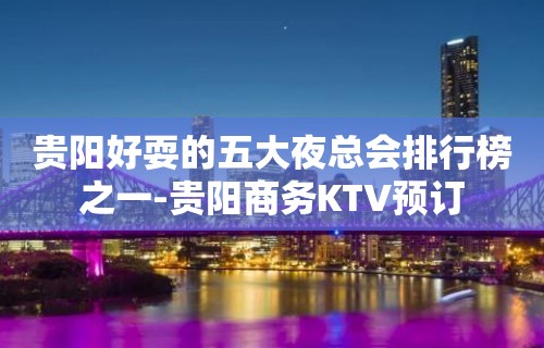 贵阳好耍的五大夜总会排行榜之一-贵阳商务KTV预订