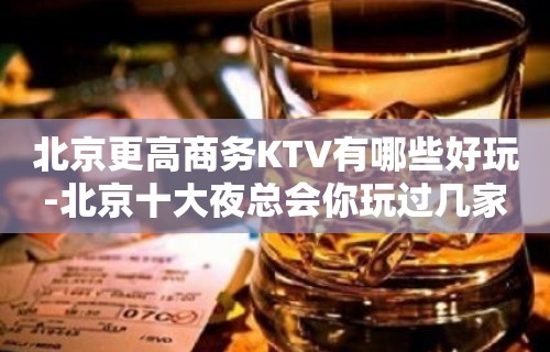 北京更高商务KTV有哪些好玩-北京十大夜总会你玩过几家