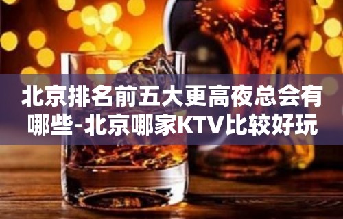 北京排名前五大更高夜总会有哪些-北京哪家KTV比较好玩