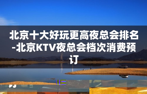 北京十大好玩更高夜总会排名-北京KTV夜总会档次消费预订