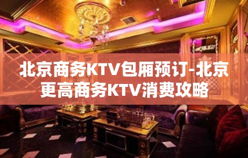 北京商务KTV包厢预订-北京更高商务KTV消费攻略