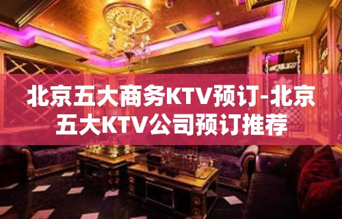 北京五大商务KTV预订-北京五大KTV公司预订推荐