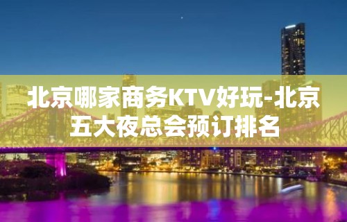 北京哪家商务KTV好玩-北京五大夜总会预订排名