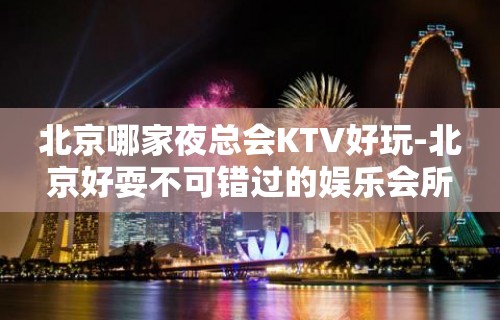 北京哪家夜总会KTV好玩-北京好耍不可错过的娱乐会所