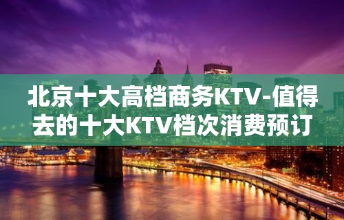 北京十大高档商务KTV-值得去的十大KTV档次消费预订