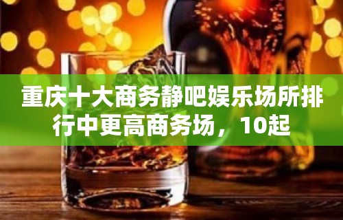 重庆十大商务静吧娱乐场所排行中更高商务场，10起