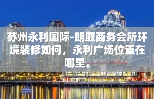 苏州永利国际-朗庭商务会所环境装修如何，永利广场位置在哪里。