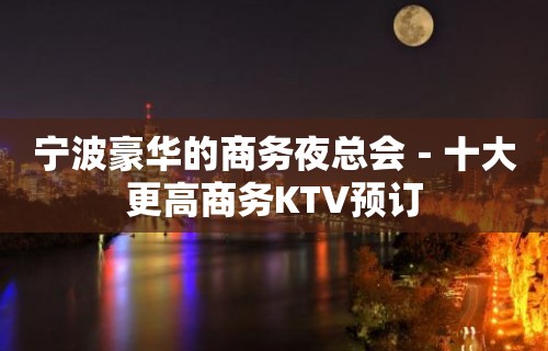 宁波豪华的商务夜总会－十大更高商务KTV预订