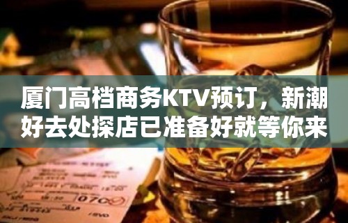 厦门高档商务KTV预订，新潮好去处探店已准备好就等你来