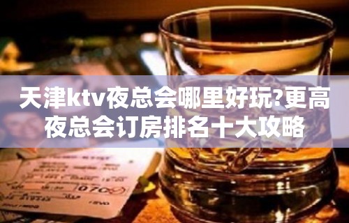 天津ktv夜总会哪里好玩?更高夜总会订房排名十大攻略