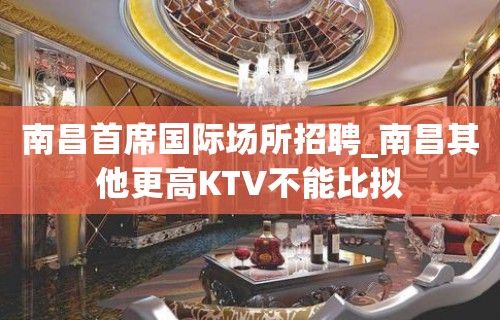 南昌首席国际场所招聘_南昌其他更高KTV不能比拟