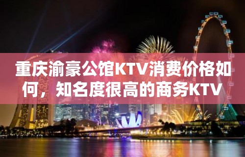 重庆渝豪公馆KTV消费价格如何，知名度很高的商务KTV