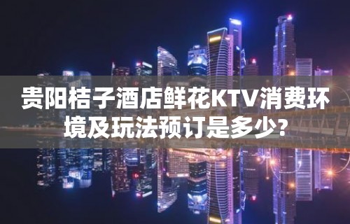 贵阳桔子酒店鲜花KTV消费环境及玩法预订是多少?