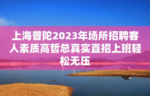 上海普陀2023年场所招聘客人素质高哲总真实直招上班轻松无压