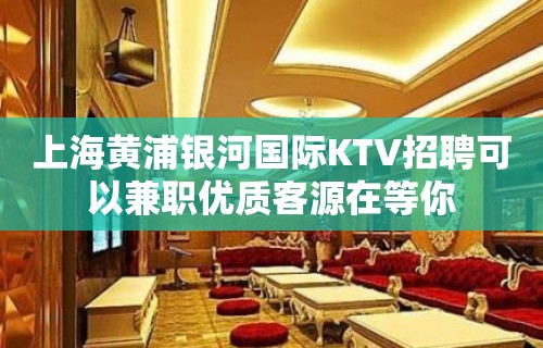 上海黄浦银河国际KTV招聘可以兼职优质客源在等你