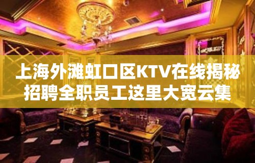 上海外滩虹口区KTV在线揭秘招聘全职员工这里大宽云集