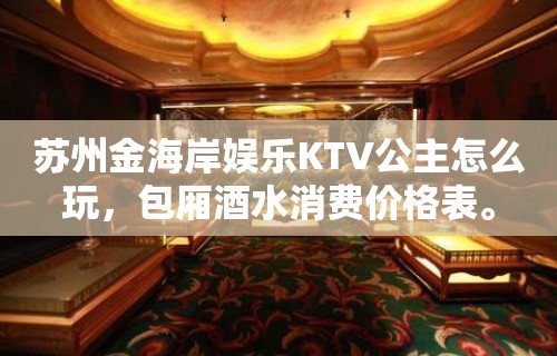 苏州金海岸娱乐KTV公主怎么玩，包厢酒水消费价格表。