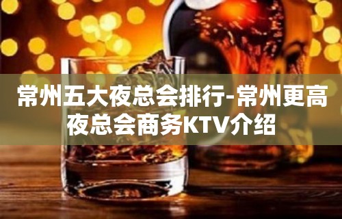 常州五大夜总会排行-常州更高夜总会商务KTV介绍