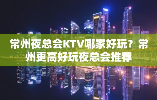 常州夜总会KTV哪家好玩？常州更高好玩夜总会推荐